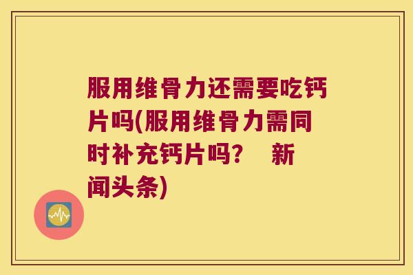 服用维骨力还需要吃钙片吗(服用维骨力需同时补充钙片吗? 新闻头条)