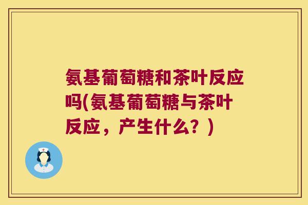 氨基葡萄糖和茶叶反应吗(氨基葡萄糖与茶叶反应,产生什么?)