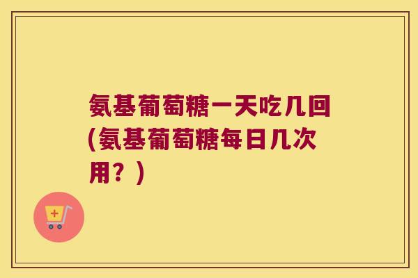 氨基葡萄糖一天吃几回(氨基葡萄糖每日几次用?) 氨基葡萄糖一天吃几回(氨基葡萄糖每日几次用?)