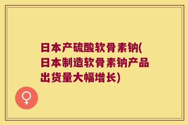 日本产硫酸软骨素钠(日本制造软骨素钠产品出货量大幅增长)