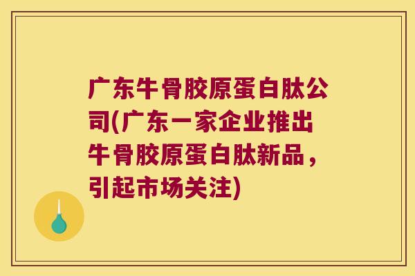 广东牛骨胶原蛋白肽公司(广东一家企业推出牛骨胶原蛋白肽新品,引起市场关注)
