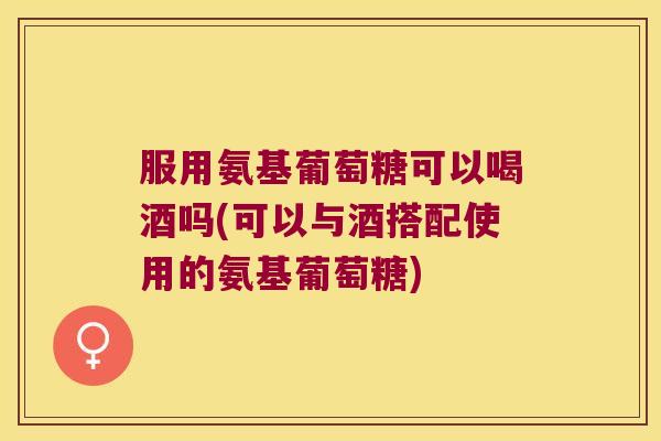 服用氨基葡萄糖可以喝酒吗(可以与酒搭配使用的氨基葡萄糖)