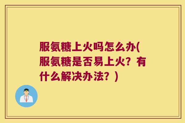 服氨糖上火吗怎么办(服氨糖是否易上火?有什么解决办法?)