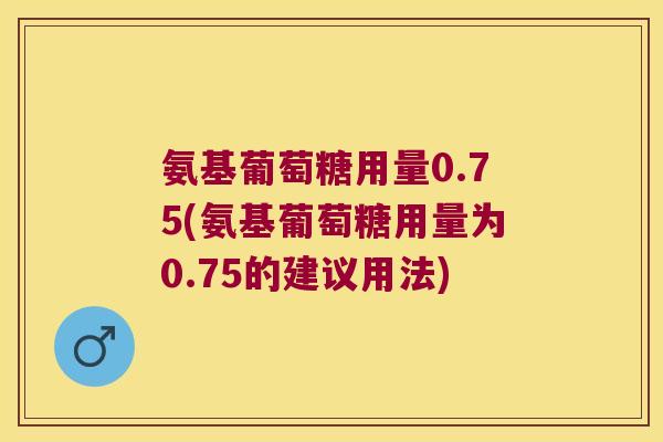 氨基葡萄糖用量0.75(氨基葡萄糖用量为0.75的建议用法)