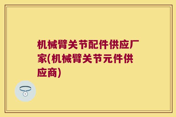 机械臂关节配件供应厂家(机械臂关节元件供应商)