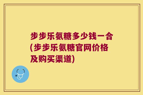 步步乐氨糖多少钱一合(步步乐氨糖官网价格及购买渠道) 步步乐氨糖多少钱一合(步步乐氨糖官网价格及购买渠道)