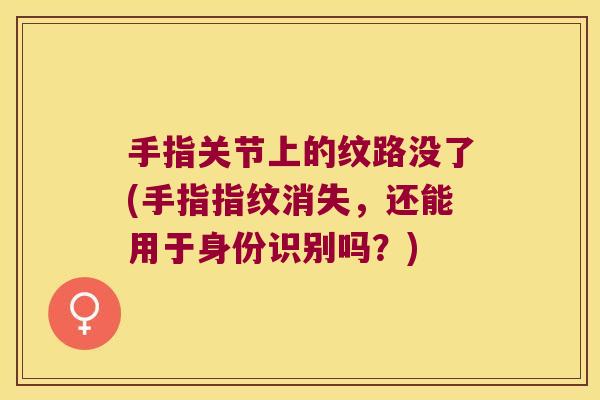 手指关节上的纹路没了(手指指纹消失,还能用于身份识别吗?) 手指关节上的纹路没了(手指指纹消失,还能用于身份识别吗?)