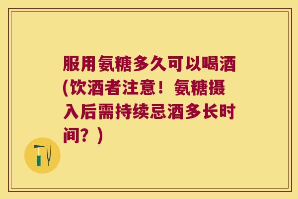 服用氨糖多久可以喝酒(饮酒者注意!氨糖摄入后需持续忌酒多长时间?)