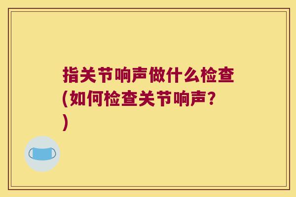 指关节响声做什么检查(如何检查关节响声?)