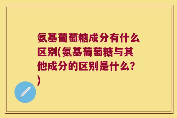 氨基葡萄糖成分有什么区别(氨基葡萄糖与其他成分的区别是什么?)