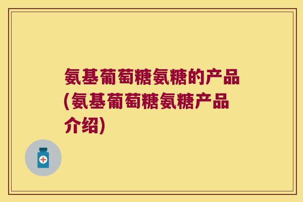 氨基葡萄糖氨糖的产品(氨基葡萄糖氨糖产品介绍)