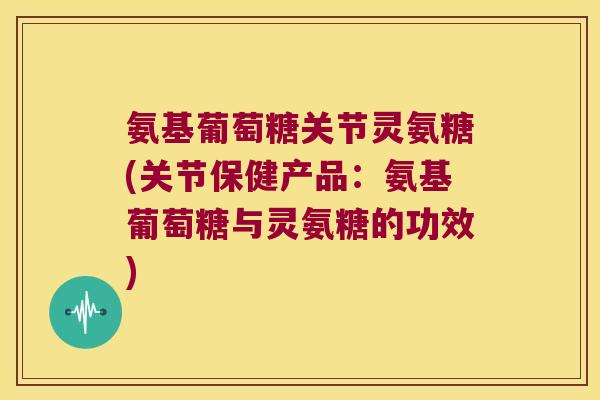 氨基葡萄糖关节灵氨糖(关节保健产品：氨基葡萄糖与灵氨糖的功效)