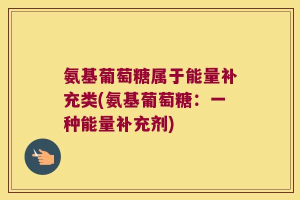 氨基葡萄糖属于能量补充类(氨基葡萄糖:一种能量补充剂)