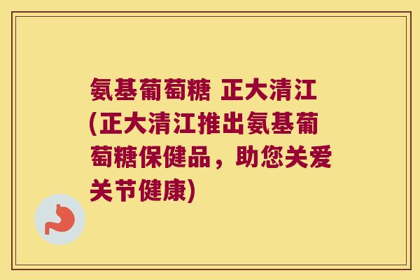 氨基葡萄糖 正大清江(正大清江推出氨基葡萄糖保健品,助您关爱关节健康)