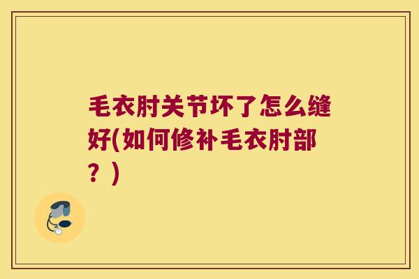 毛衣肘关节坏了怎么缝好(如何修补毛衣肘部?)