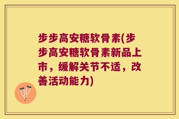 步步高安糖软骨素(步步高安糖软骨素新品上市,缓解关节不适,改善活动能力)
