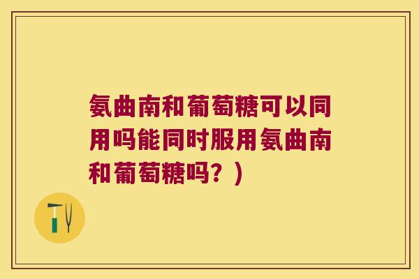 氨曲南和葡萄糖可以同用吗能同时服用氨曲南和葡萄糖吗?)