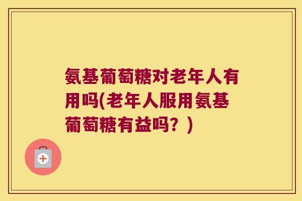 氨基葡萄糖对老年人有用吗(老年人服用氨基葡萄糖有益吗?)