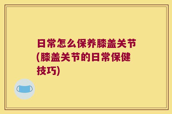 日常怎么保养膝盖关节(膝盖关节的日常保健技巧)