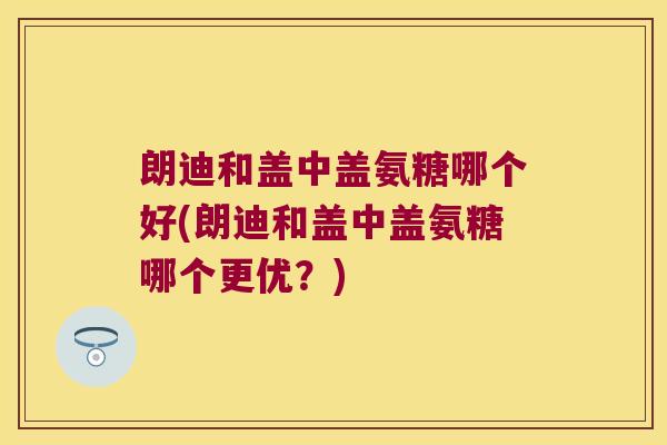 朗迪和盖中盖氨糖哪个好(朗迪和盖中盖氨糖哪个更优?)