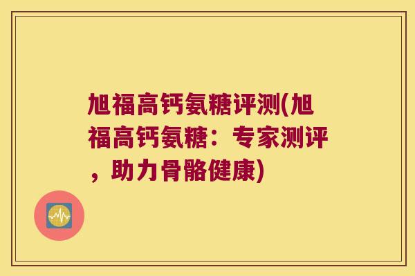 旭福高钙氨糖评测(旭福高钙氨糖:专家测评,助力骨骼健康)