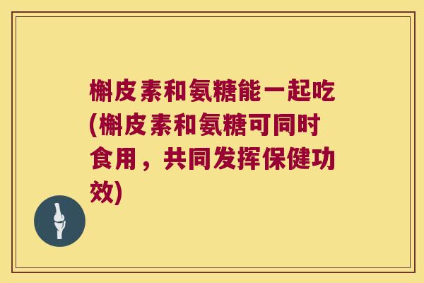槲皮素和氨糖能一起吃(槲皮素和氨糖可同时食用,共同发挥保健功效)