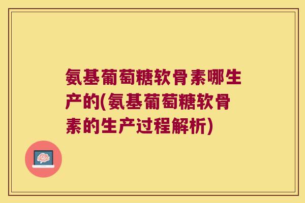 氨基葡萄糖软骨素哪生产的(氨基葡萄糖软骨素的生产过程解析)