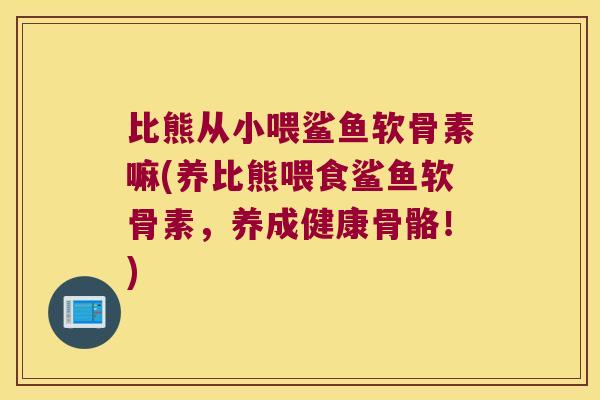 比熊从小喂鲨鱼软骨素嘛(养比熊喂食鲨鱼软骨素,养成健康骨骼!)