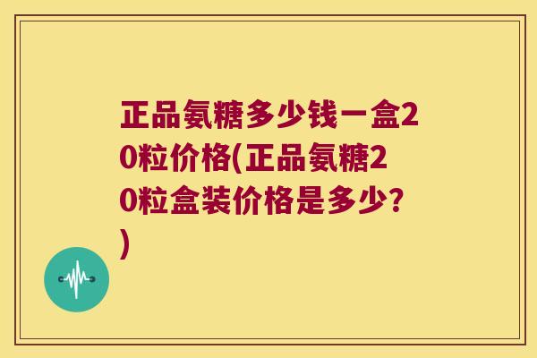 正品氨糖多少钱一盒20粒价格(正品氨糖20粒盒装价格是多少?)