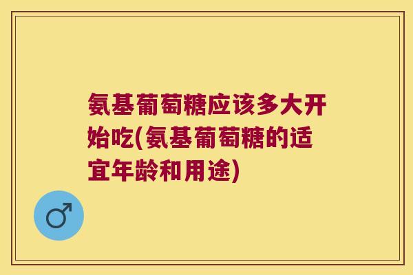 氨基葡萄糖应该多大开始吃(氨基葡萄糖的适宜年龄和用途)