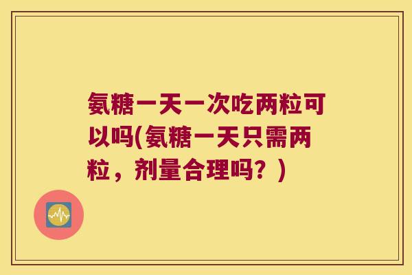 氨糖一天一次吃两粒可以吗(氨糖一天只需两粒,剂量合理吗?)