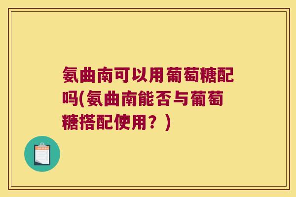 氨曲南可以用葡萄糖配吗(氨曲南能否与葡萄糖搭配使用?)