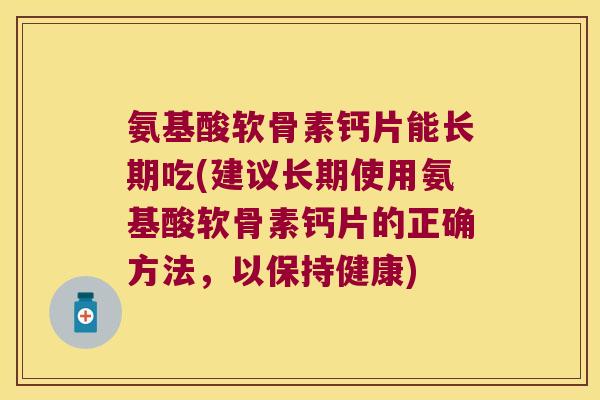 氨基酸软骨素钙片能长期吃(建议长期使用氨基酸软骨素钙片的正确方法,以保持健康)