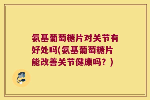 氨基葡萄糖片对关节有好处吗(氨基葡萄糖片能改善关节健康吗?)