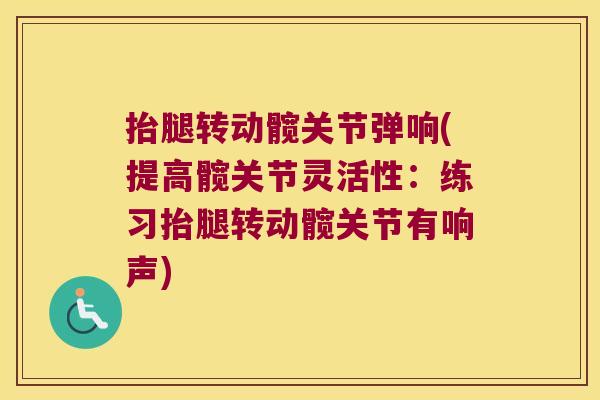 抬腿转动髋关节弹响(提高髋关节灵活性:练习抬腿转动髋关节有响声)