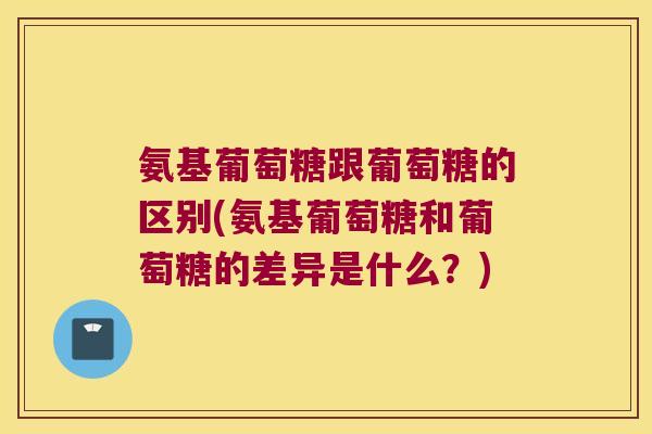 氨基葡萄糖跟葡萄糖的区别(氨基葡萄糖和葡萄糖的差异是什么?)