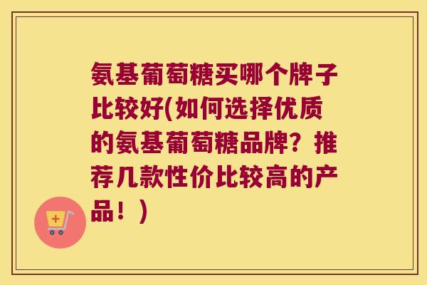氨基葡萄糖买哪个牌子比较好(如何选择优质的氨基葡萄糖品牌?推荐几款性价比较高的产品!)