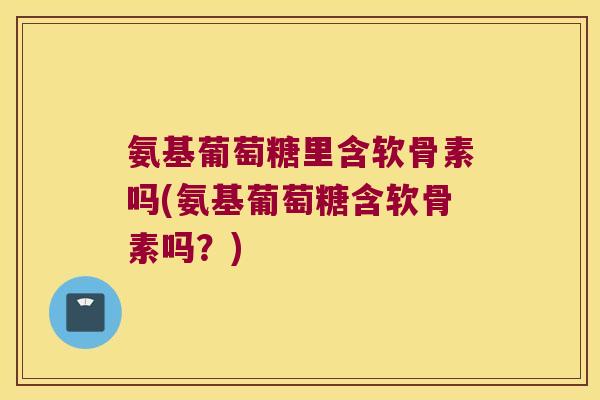氨基葡萄糖里含软骨素吗(氨基葡萄糖含软骨素吗?)