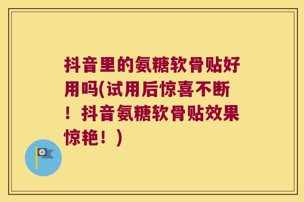 抖音里的氨糖软骨贴好用吗(试用后惊喜不断!抖音氨糖软骨贴效果惊艳!)