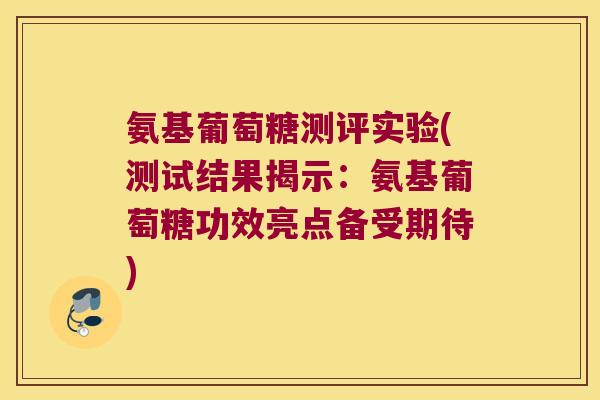 氨基葡萄糖测评实验(测试结果揭示:氨基葡萄糖功效亮点备受期待)