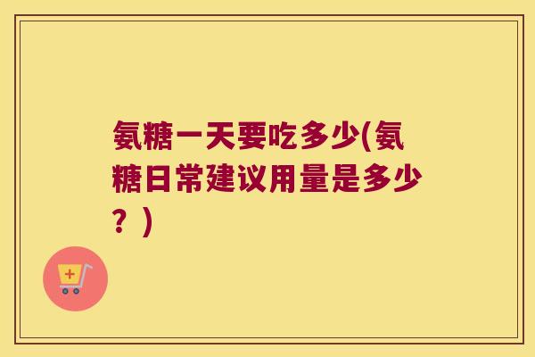氨糖一天要吃多少(氨糖日常建议用量是多少?)