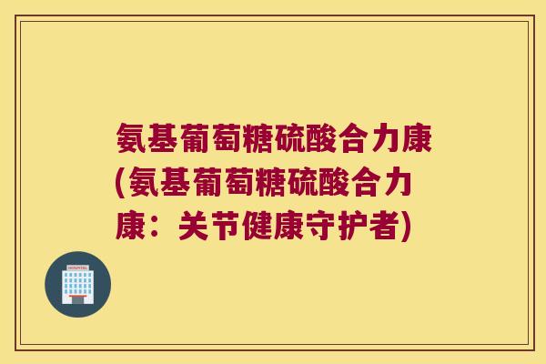 氨基葡萄糖硫酸合力康(氨基葡萄糖硫酸合力康:关节健康守护者)