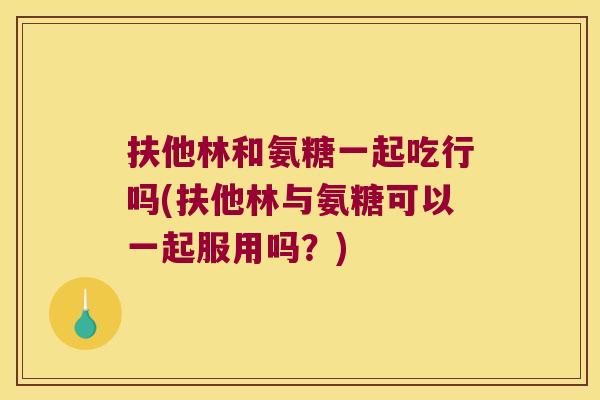 扶他林和氨糖一起吃行吗(扶他林与氨糖可以一起服用吗?)