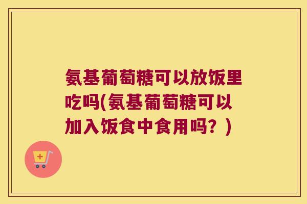 氨基葡萄糖可以放饭里吃吗(氨基葡萄糖可以加入饭食中食用吗?)