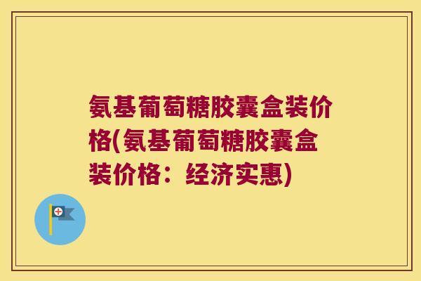 氨基葡萄糖胶囊盒装价格(氨基葡萄糖胶囊盒装价格:经济实惠)