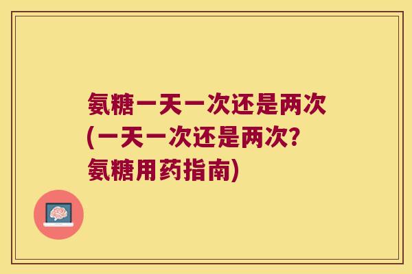氨糖一天一次还是两次(一天一次还是两次?氨糖用药指南)