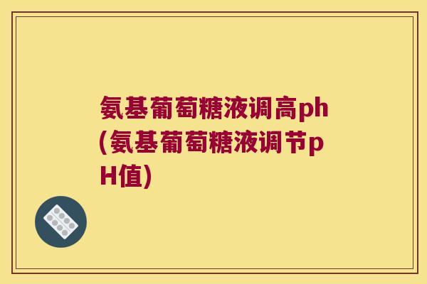 氨基葡萄糖液调高ph(氨基葡萄糖液调节pH值)