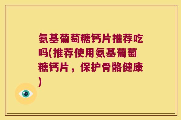 氨基葡萄糖钙片推荐吃吗(推荐使用氨基葡萄糖钙片,保护骨骼健康)