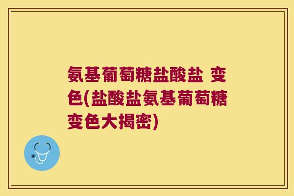 氨基葡萄糖盐酸盐 变色(盐酸盐氨基葡萄糖变色大揭密)