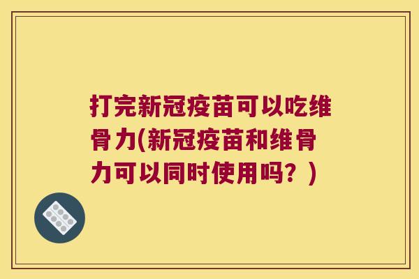 打完新冠疫苗可以吃维骨力(新冠疫苗和维骨力可以同时使用吗?)